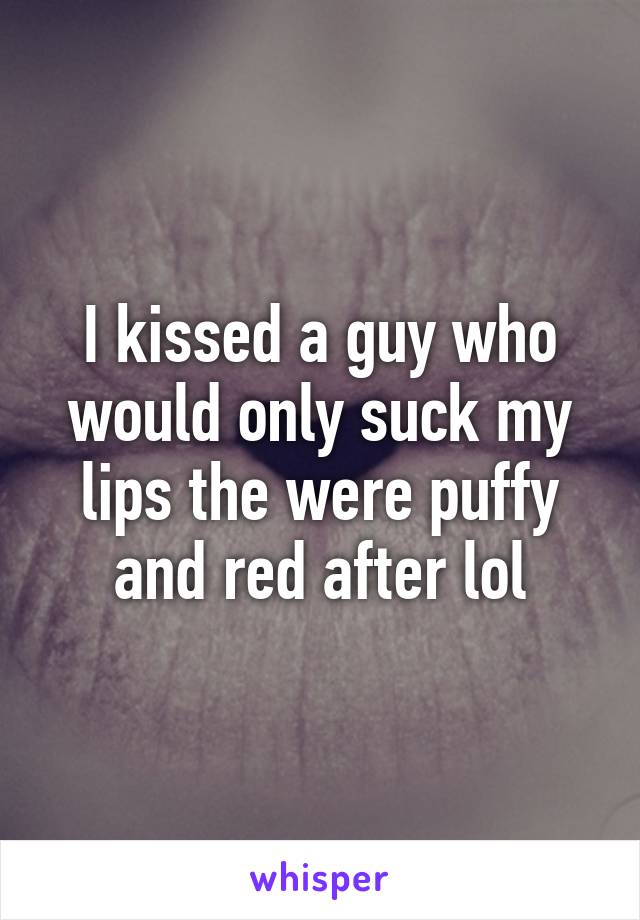 I kissed a guy who would only suck my lips the were puffy and red after lol