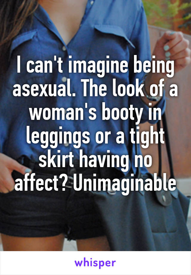 I can't imagine being asexual. The look of a woman's booty in leggings or a tight skirt having no affect? Unimaginable 