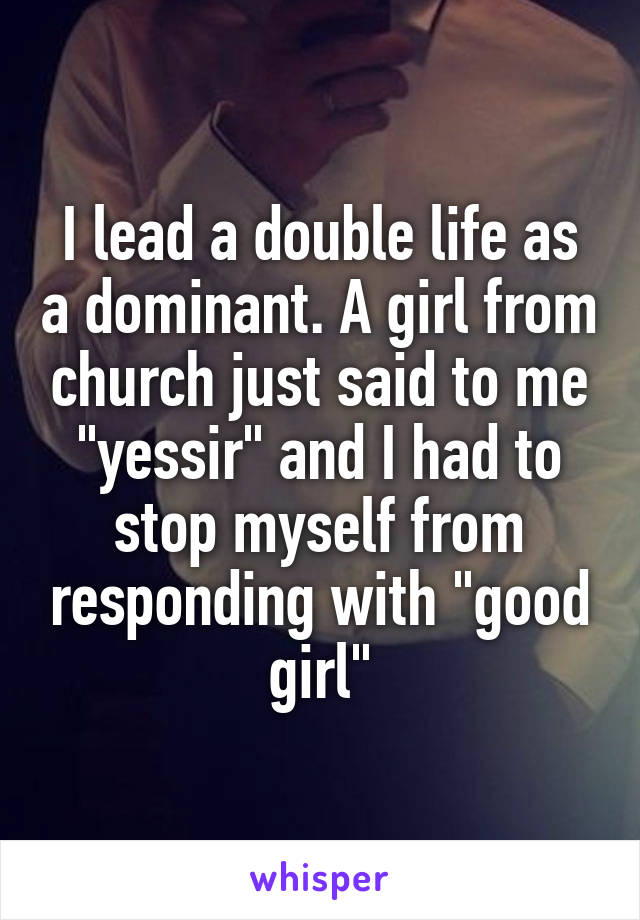 I lead a double life as a dominant. A girl from church just said to me "yessir" and I had to stop myself from responding with "good girl"
