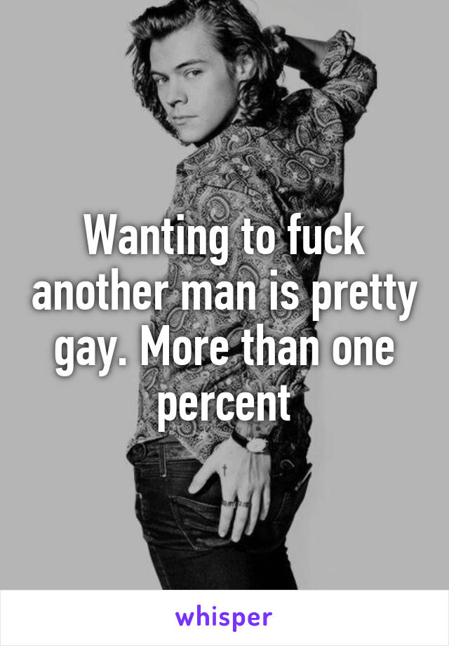 Wanting to fuck another man is pretty gay. More than one percent