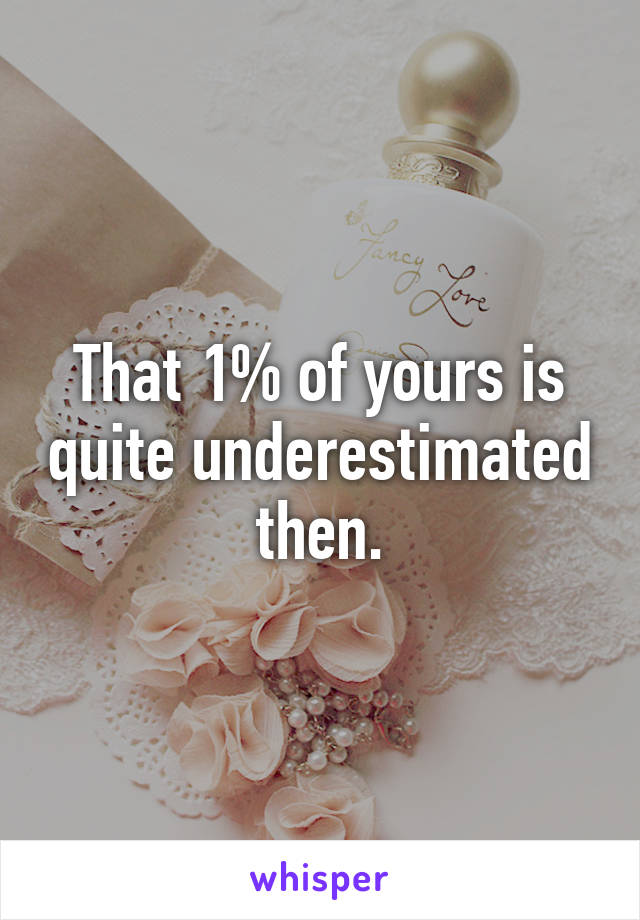 That 1% of yours is quite underestimated then.