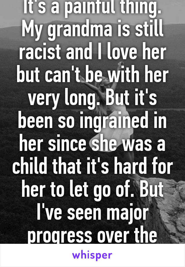 It's a painful thing. My grandma is still racist and I love her but can't be with her very long. But it's been so ingrained in her since she was a child that it's hard for her to let go of. But I've seen major progress over the years.