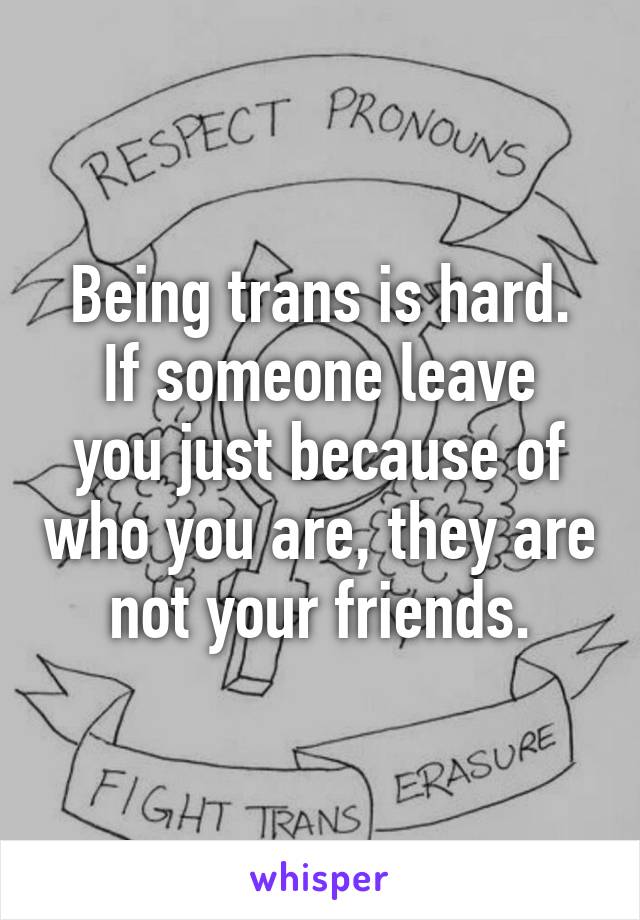 Being trans is hard.
If someone leave you just because of who you are, they are not your friends.