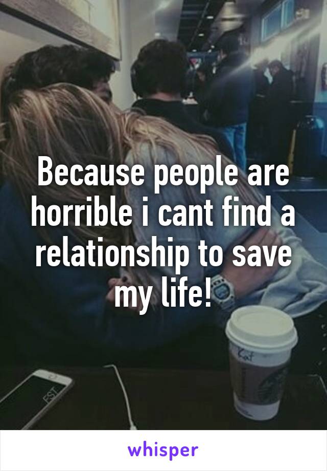 Because people are horrible i cant find a relationship to save my life!