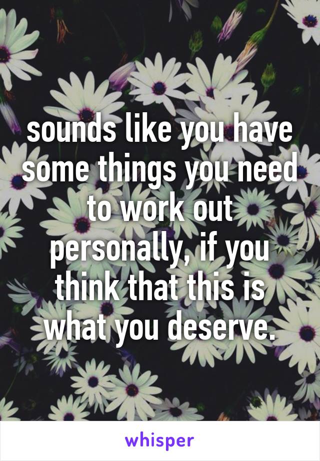 sounds like you have some things you need to work out personally, if you think that this is what you deserve.