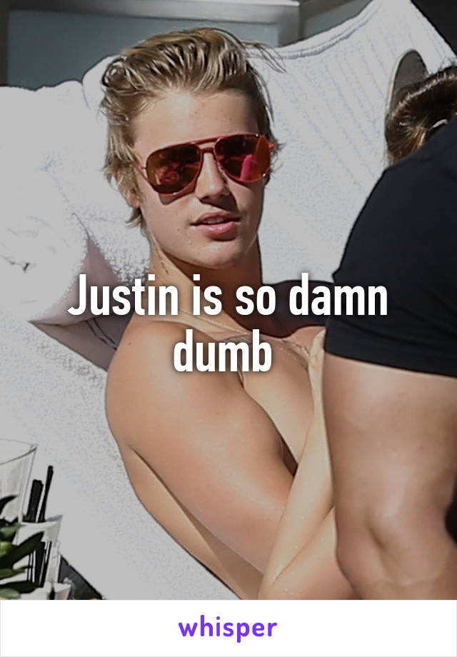 Justin is so damn dumb 