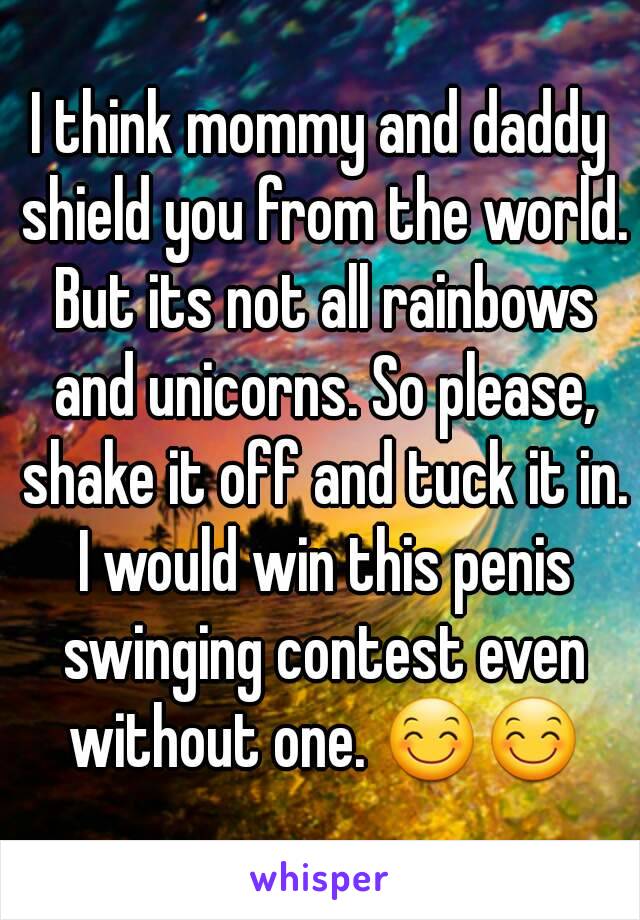 I think mommy and daddy shield you from the world. But its not all rainbows and unicorns. So please, shake it off and tuck it in. I would win this penis swinging contest even without one. 😊😊