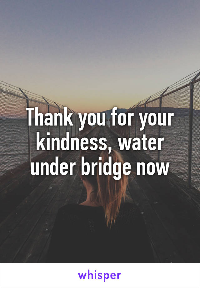 Thank you for your kindness, water under bridge now