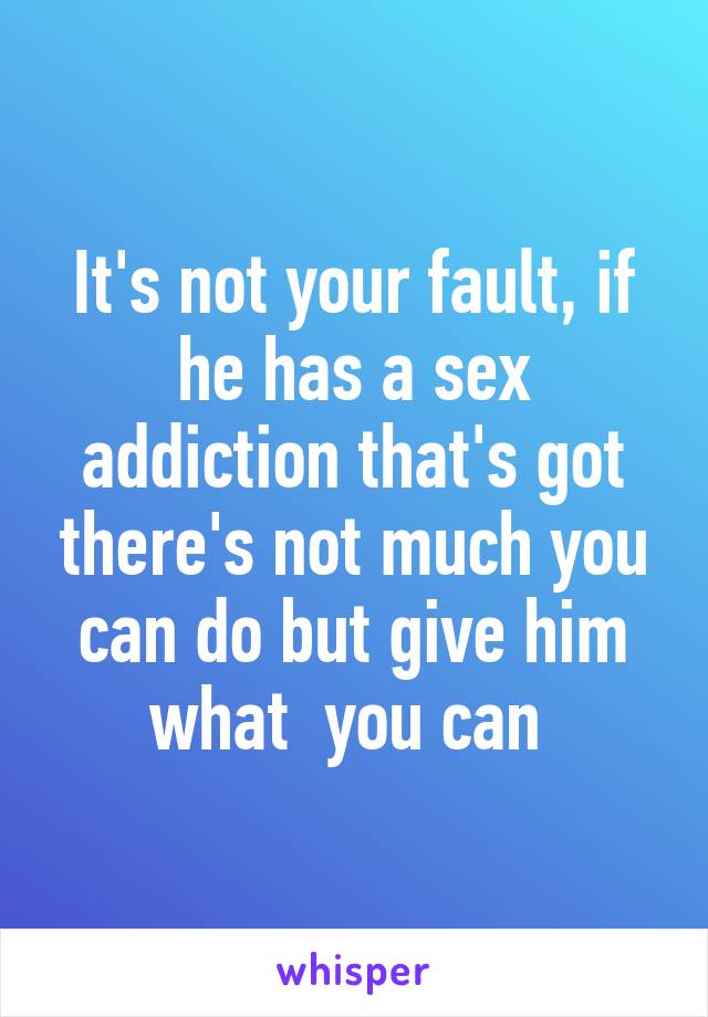 It's not your fault, if he has a sex addiction that's got there's not much you can do but give him what  you can 
