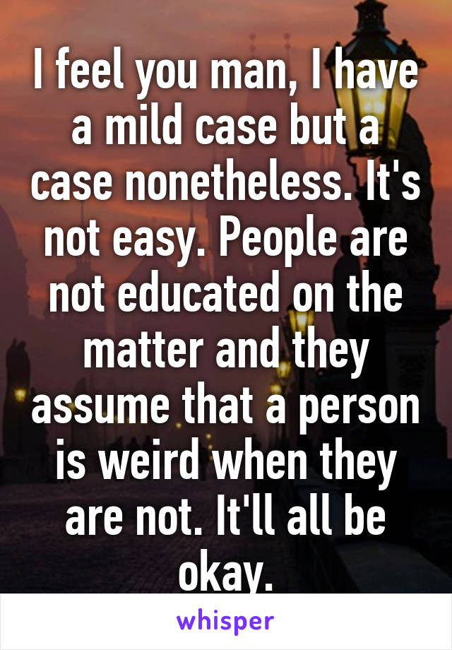 I feel you man, I have a mild case but a case nonetheless. It's not easy. People are not educated on the matter and they assume that a person is weird when they are not. It'll all be okay.