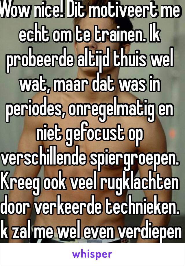 Wow nice! Dit motiveert me echt om te trainen. Ik probeerde altijd thuis wel wat, maar dat was in periodes, onregelmatig en niet gefocust op verschillende spiergroepen. Kreeg ook veel rugklachten door verkeerde technieken. Ik zal me wel even verdiepen