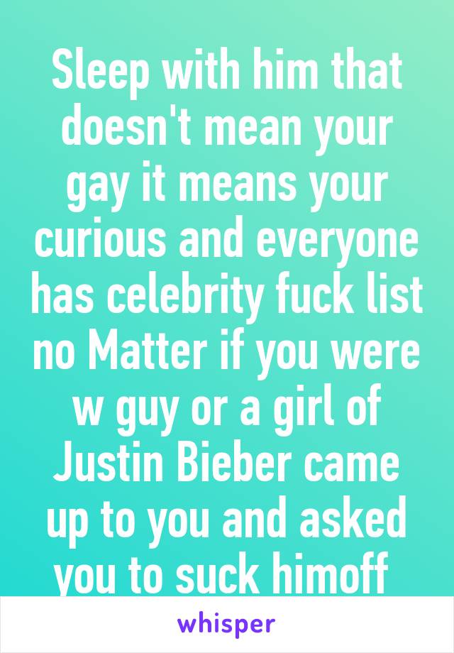 Sleep with him that doesn't mean your gay it means your curious and everyone has celebrity fuck list no Matter if you were w guy or a girl of Justin Bieber came up to you and asked you to suck himoff 