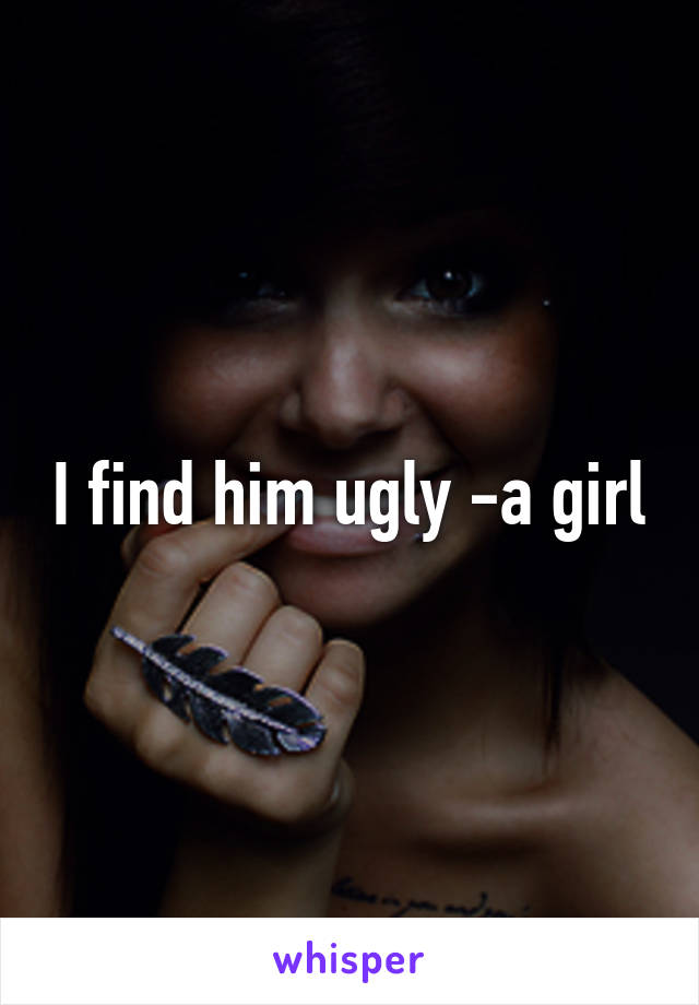 I find him ugly -a girl