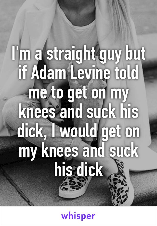 I'm a straight guy but if Adam Levine told me to get on my knees and suck his dick, I would get on my knees and suck his dick