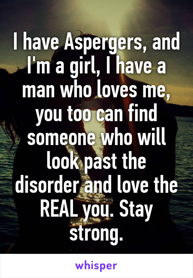 I have Aspergers, and I'm a girl, I have a man who loves me, you too can find someone who will look past the disorder and love the REAL you. Stay strong.