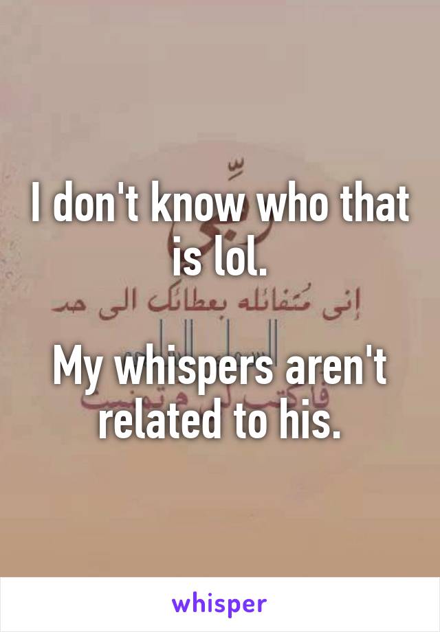 I don't know who that is lol.

My whispers aren't related to his.