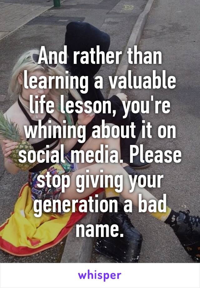 And rather than learning a valuable life lesson, you're whining about it on social media. Please stop giving your generation a bad name.