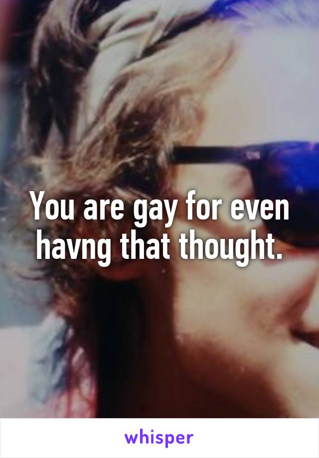 You are gay for even havng that thought.