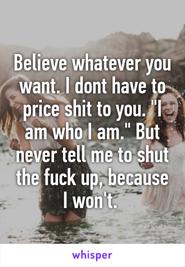 Believe whatever you want. I dont have to price shit to you. "I am who I am." But never tell me to shut the fuck up, because I won't. 