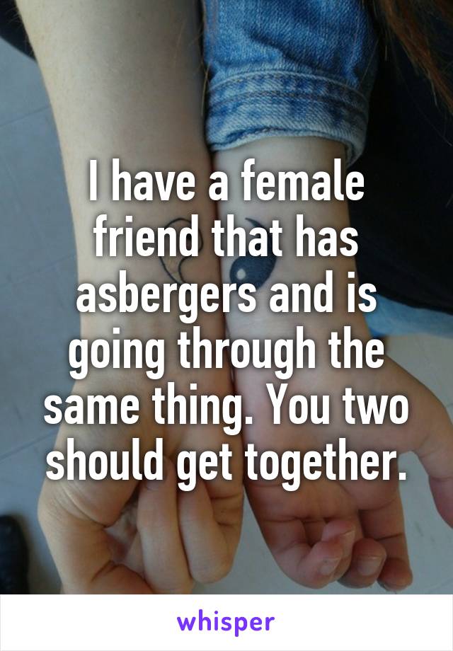 I have a female friend that has asbergers and is going through the same thing. You two should get together.