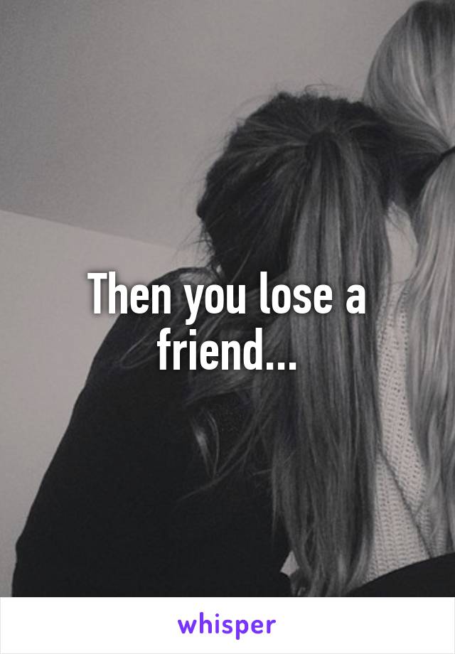 Then you lose a friend...