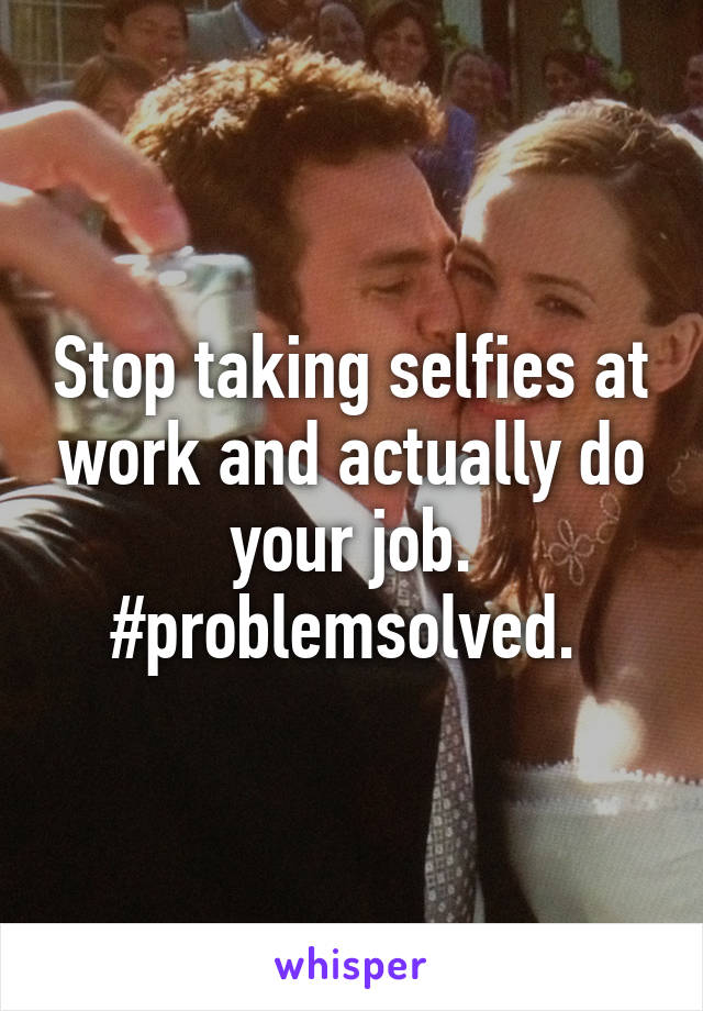 Stop taking selfies at work and actually do your job. #problemsolved. 