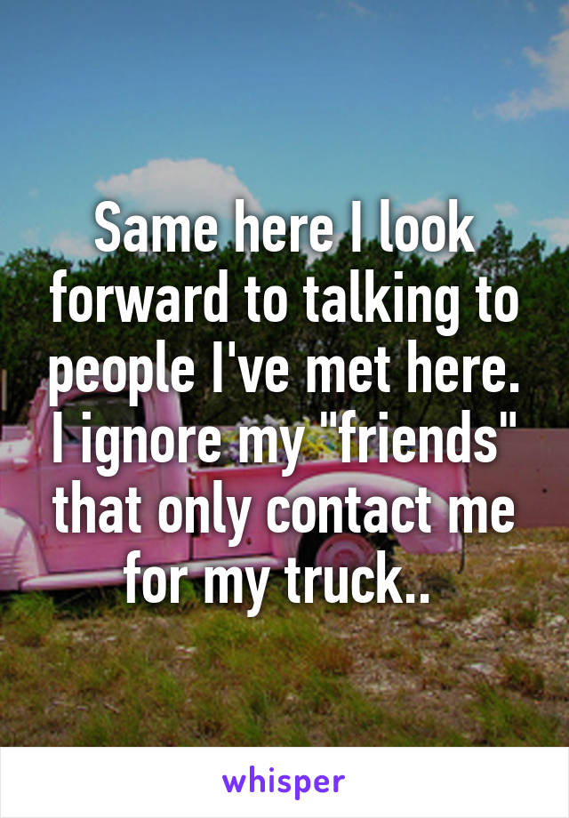 Same here I look forward to talking to people I've met here. I ignore my "friends" that only contact me for my truck.. 