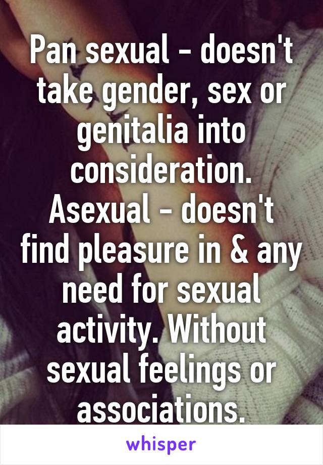 Pan sexual - doesn't take gender, sex or genitalia into consideration.
Asexual - doesn't find pleasure in & any need for sexual activity. Without sexual feelings or associations.