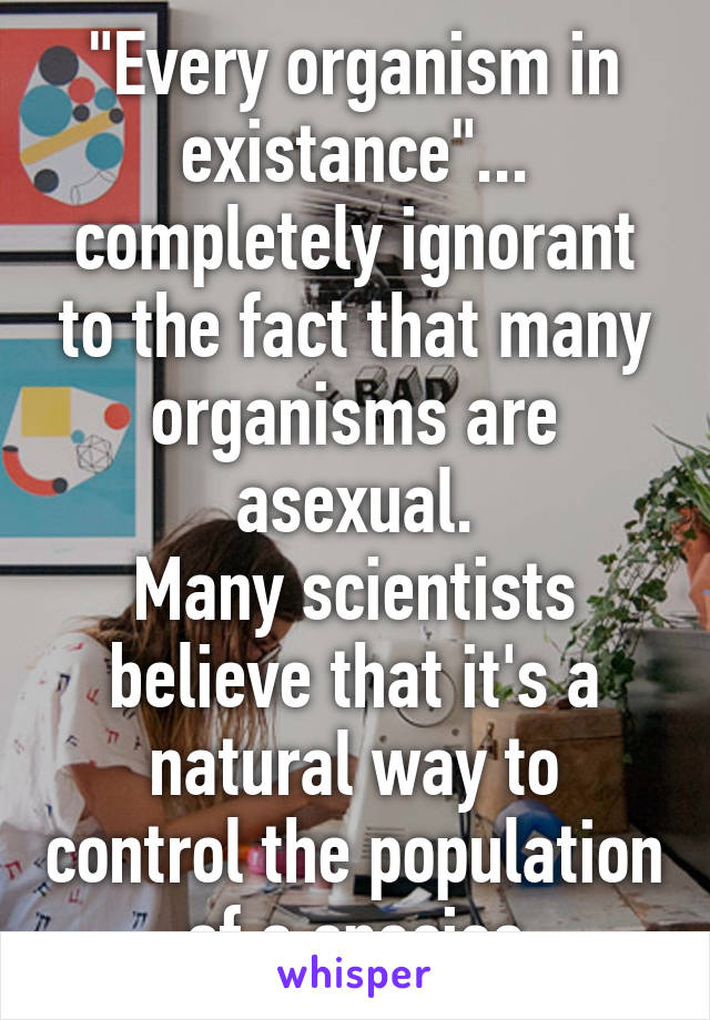 "Every organism in existance"... completely ignorant to the fact that many organisms are asexual.
Many scientists believe that it's a natural way to control the population of a species