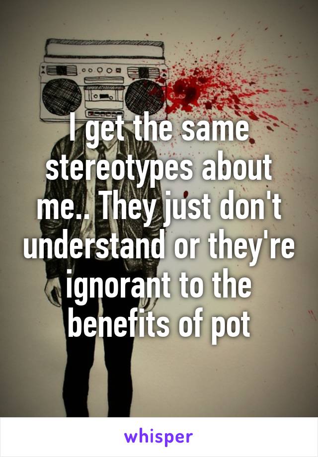 I get the same stereotypes about me.. They just don't understand or they're ignorant to the benefits of pot