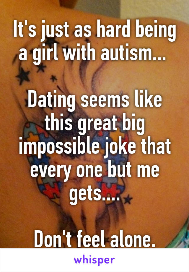 It's just as hard being a girl with autism... 

Dating seems like this great big impossible joke that every one but me gets....

Don't feel alone.