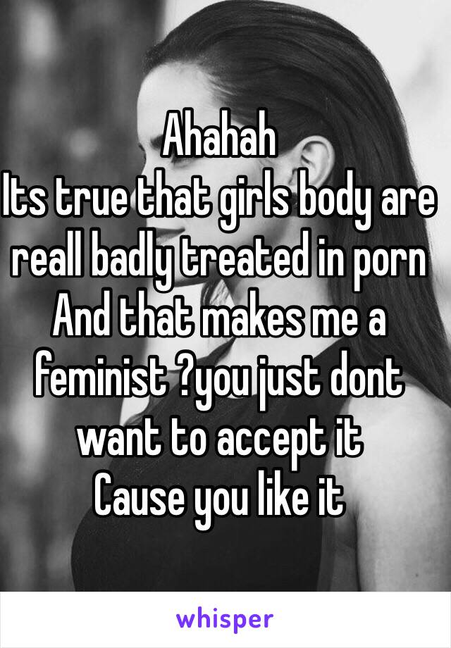 Ahahah
Its true that girls body are reall badly treated in porn
And that makes me a feminist ?you just dont want to accept it
Cause you like it