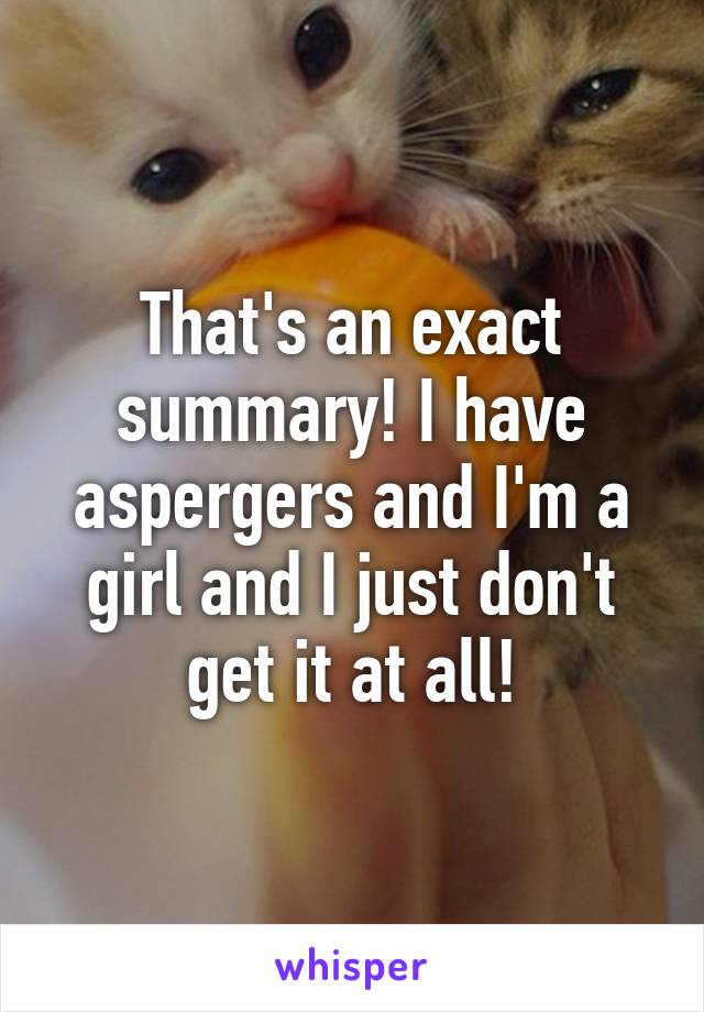 That's an exact summary! I have aspergers and I'm a girl and I just don't get it at all!