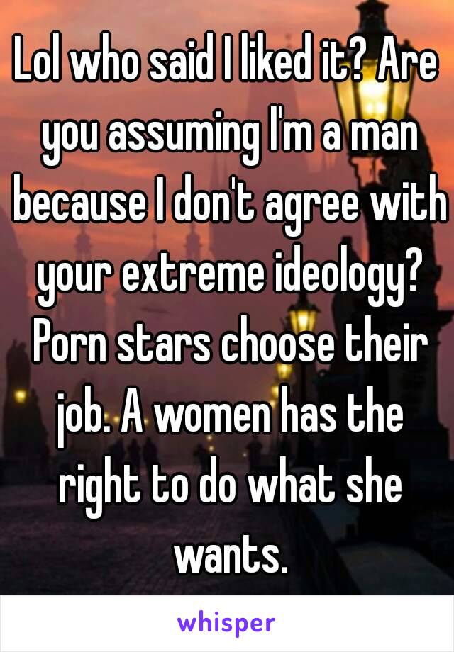 Lol who said I liked it? Are you assuming I'm a man because I don't agree with your extreme ideology? Porn stars choose their job. A women has the right to do what she wants.