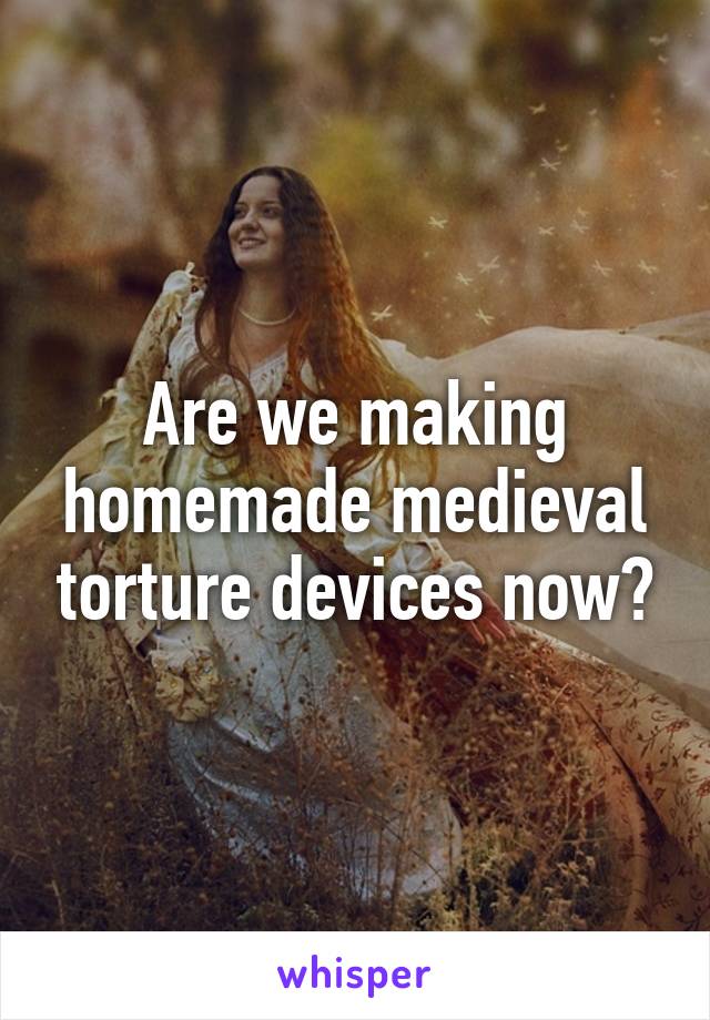 Are we making homemade medieval torture devices now?