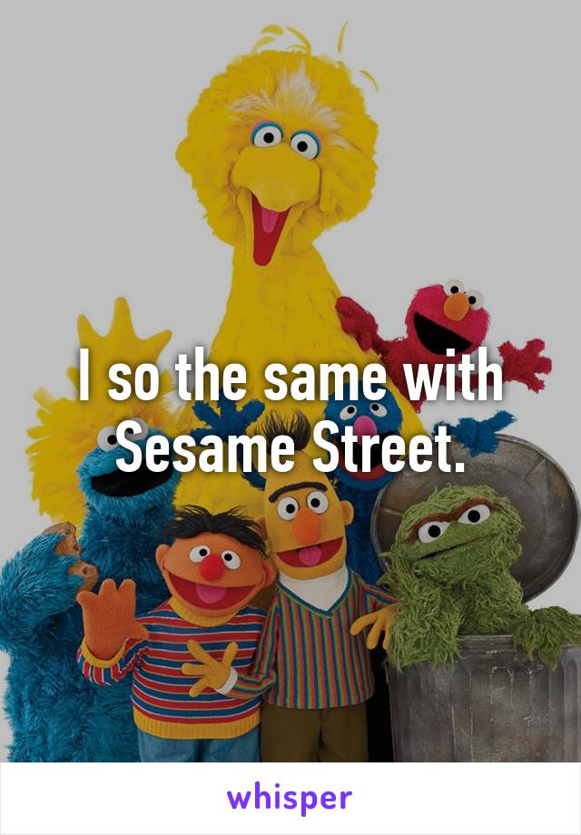 I so the same with Sesame Street.