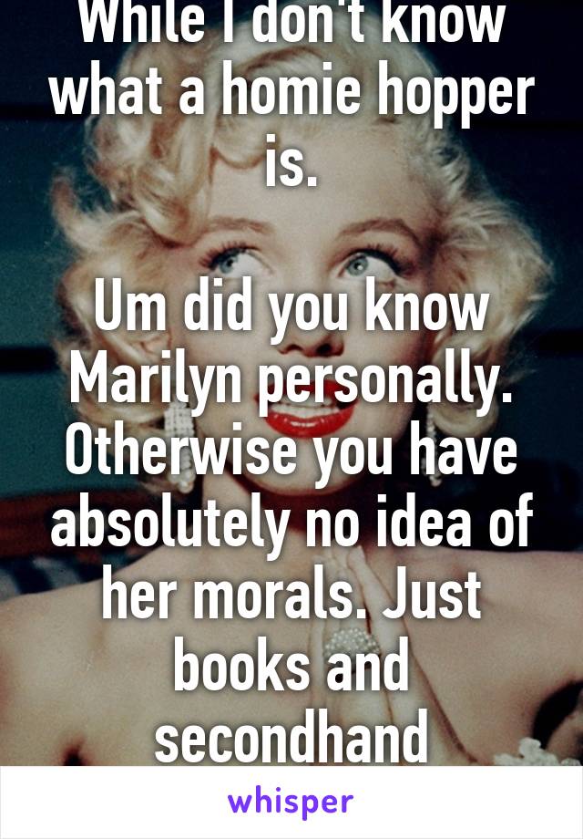 While I don't know what a homie hopper is.

Um did you know Marilyn personally. Otherwise you have absolutely no idea of her morals. Just books and secondhand knowledge. 