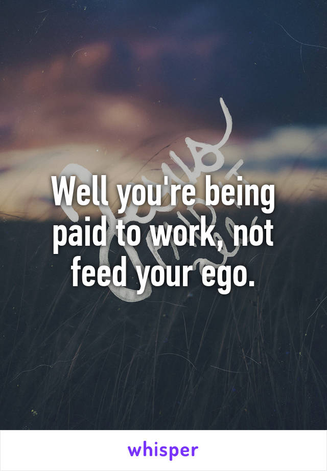 Well you're being paid to work, not feed your ego.