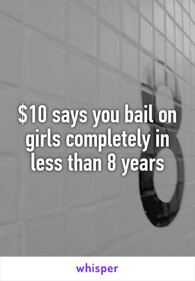 $10 says you bail on girls completely in less than 8 years