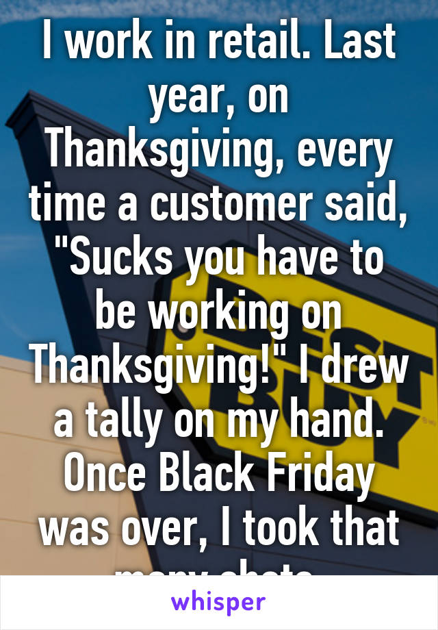 I work in retail. Last year, on Thanksgiving, every time a customer said, "Sucks you have to be working on Thanksgiving!" I drew a tally on my hand. Once Black Friday was over, I took that many shots.