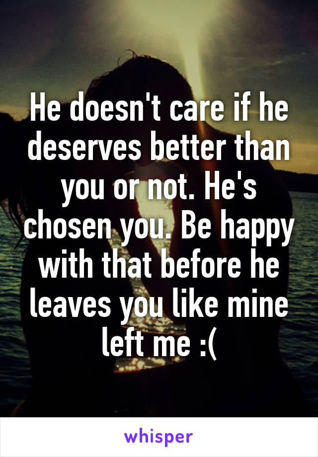 He doesn't care if he deserves better than you or not. He's chosen you. Be happy with that before he leaves you like mine left me :(