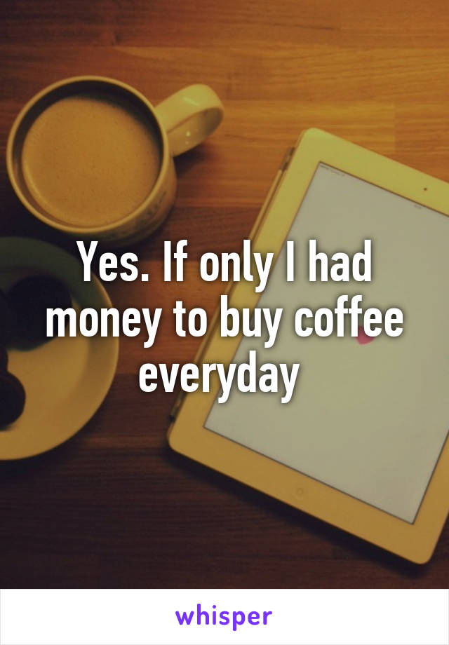 Yes. If only I had money to buy coffee everyday 