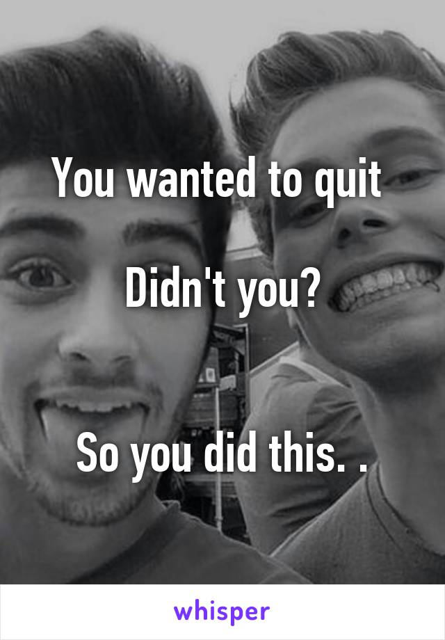 You wanted to quit 

Didn't you?


So you did this. .