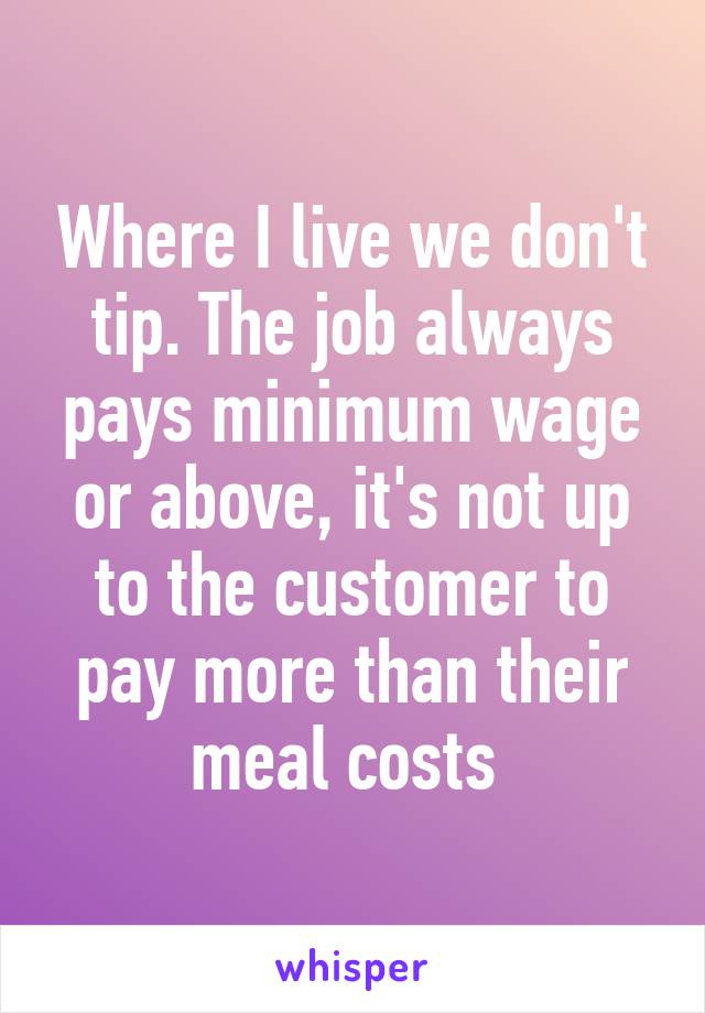 Where I live we don't tip. The job always pays minimum wage or above, it's not up to the customer to pay more than their meal costs 
