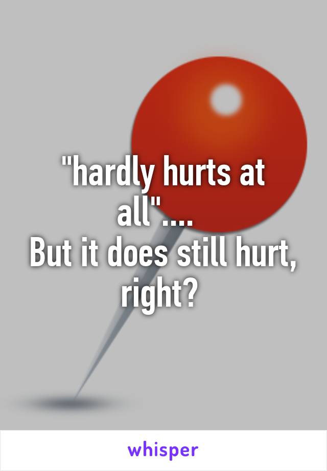 "hardly hurts at all"....  
But it does still hurt, right? 