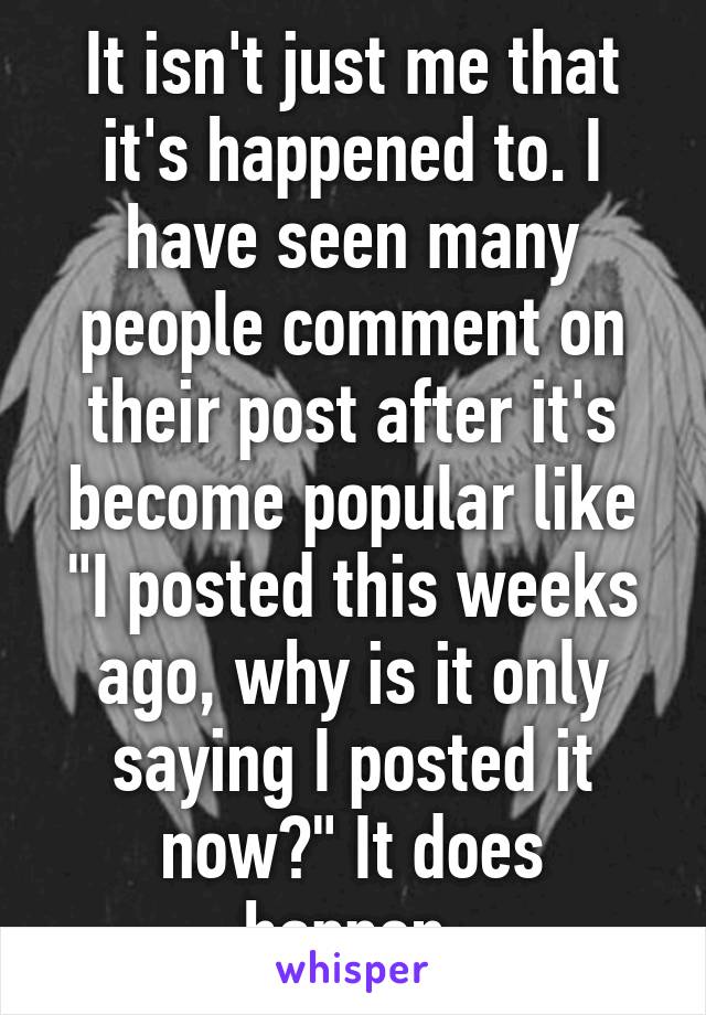 It isn't just me that it's happened to. I have seen many people comment on their post after it's become popular like "I posted this weeks ago, why is it only saying I posted it now?" It does happen.