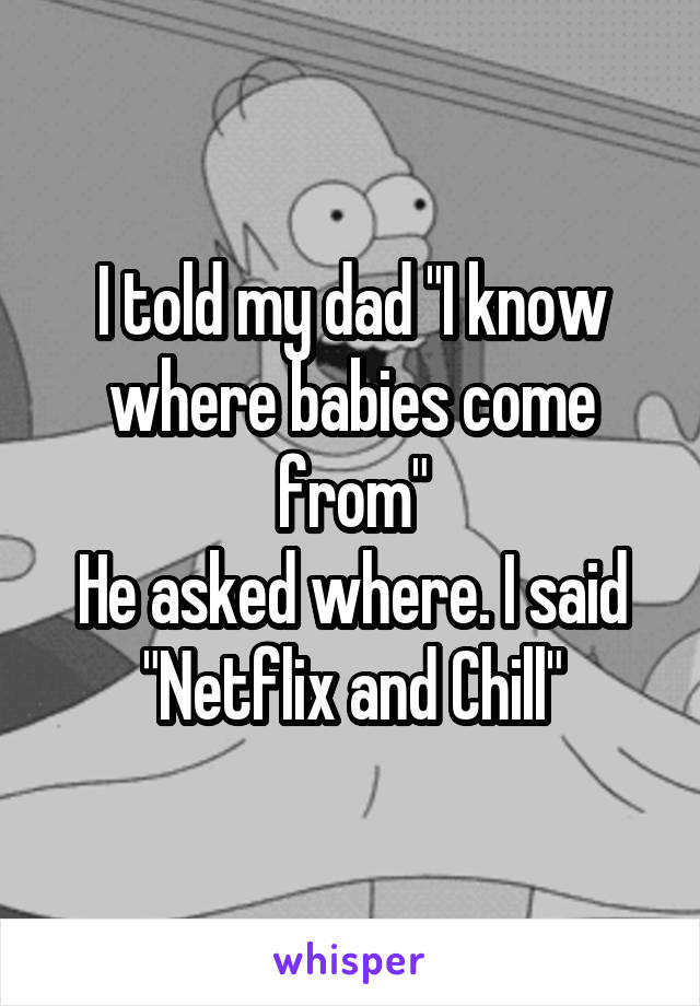 I told my dad "I know where babies come from"
He asked where. I said
"Netflix and Chill"