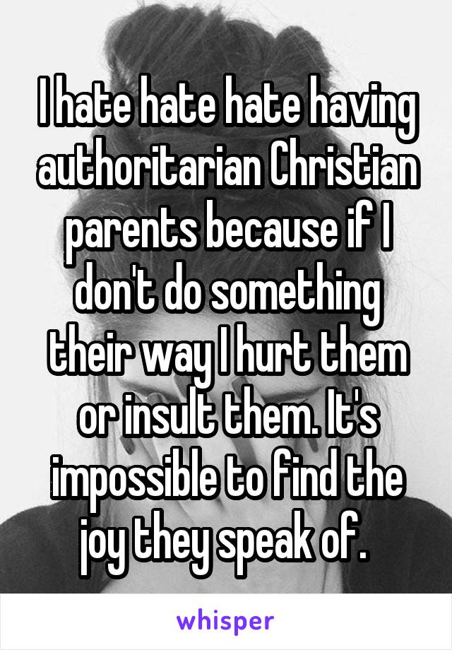 I hate hate hate having authoritarian Christian parents because if I don't do something their way I hurt them or insult them. It's impossible to find the joy they speak of. 