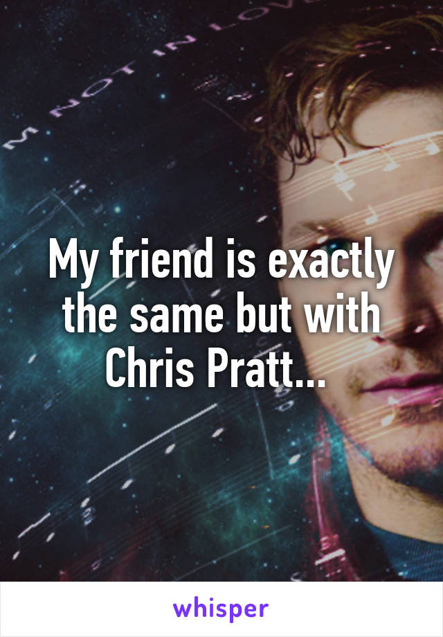 My friend is exactly the same but with Chris Pratt... 