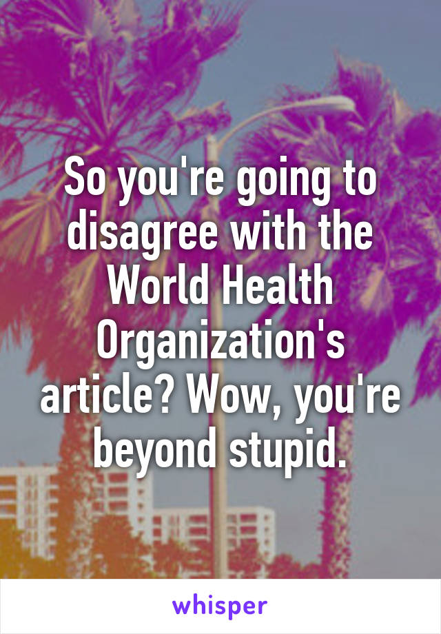 So you're going to disagree with the World Health Organization's article? Wow, you're beyond stupid.